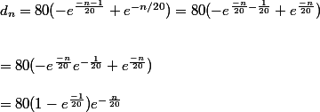 d_n=80(-e^{\frac{-n-1}{20}}+e^{-n/20})=80(-e^{\frac{-n}{20} - \frac{1}{20}}+e^{\frac{-n}{20}})
 \\ 
 \\ 
 \\ =80(-e^{\frac{-n}{20}}e^{-\frac{1}{20}}+e^{\frac{-n}{20}})
 \\ 
 \\ =80(1-e^{\frac{-1}{20}})e^{-\frac{n}{20}
 \\ 
 \\ 